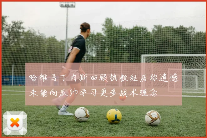 哈维马丁内斯回顾执教经历称遗憾未能向瓜帅学习更多战术理念