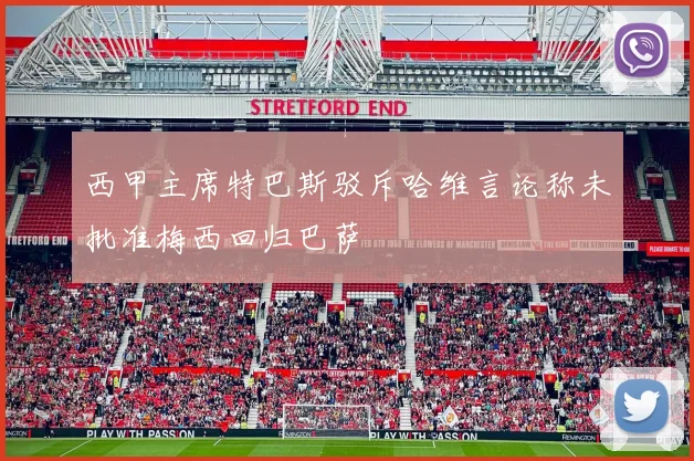 西甲主席特巴斯驳斥哈维言论称未批准梅西回归巴萨