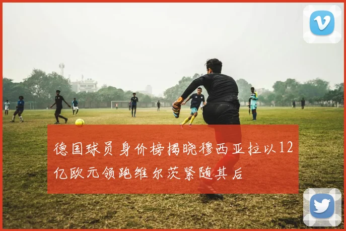 德国球员身价榜揭晓穆西亚拉以12亿欧元领跑维尔茨紧随其后